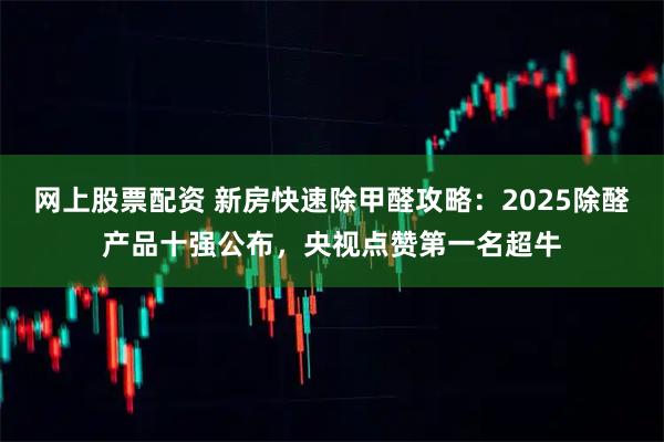 网上股票配资 新房快速除甲醛攻略：2025除醛产品十强公布，央视点赞第一名超牛