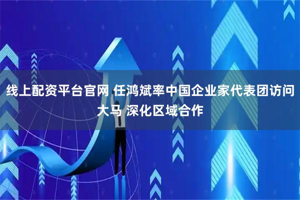 线上配资平台官网 任鸿斌率中国企业家代表团访问大马 深化区域合作