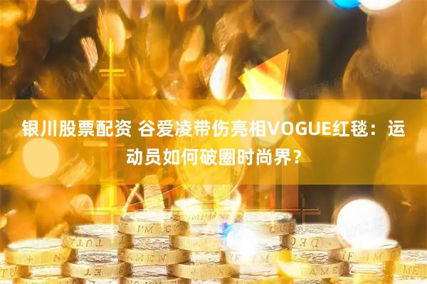 银川股票配资 谷爱凌带伤亮相VOGUE红毯：运动员如何破圈时尚界？