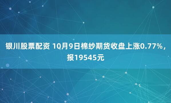 银川股票配资 10月9日棉纱期货收盘上涨0.77%，报19545元
