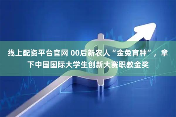 线上配资平台官网 00后新农人“金兔育种”，拿下中国国际大学生创新大赛职教金奖