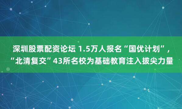 深圳股票配资论坛 1.5万人报名“国优计划”，“北清复交”43所名校为基础教育注入拔尖力量