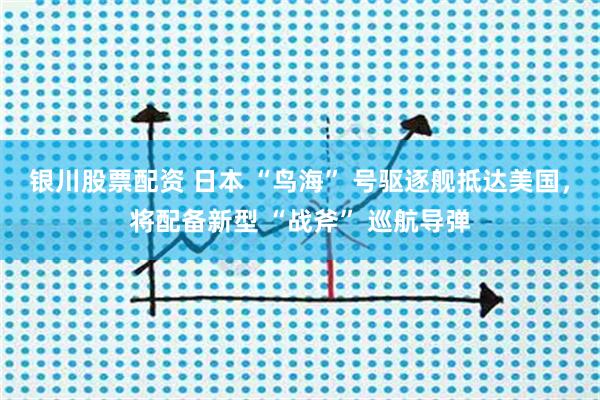 银川股票配资 日本 “鸟海” 号驱逐舰抵达美国，将配备新型 “战斧” 巡航导弹