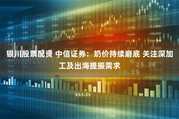 银川股票配资 中信证券：奶价持续磨底 关注深加工及出海提振需求