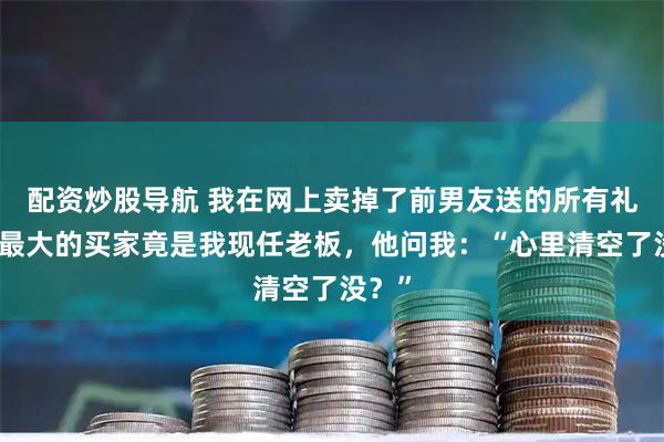 配资炒股导航 我在网上卖掉了前男友送的所有礼物，最大的买家竟是我现任老板，他问我：“心里清空了没？”