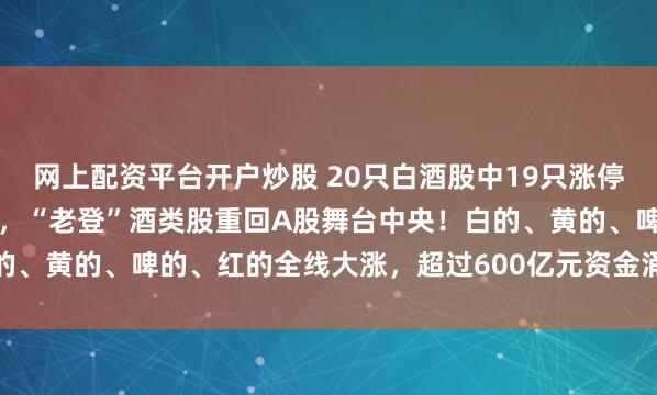 网上配资平台开户炒股 20只白酒股中19只涨停，贵州茅台大涨8.61%，“老登”酒类股重回A股舞台中央！白的、黄的、啤的、红的全线大涨，超过600亿元资金涌疯狂入白酒板块