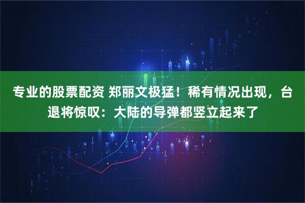 专业的股票配资 郑丽文极猛！稀有情况出现，台退将惊叹：大陆的导弹都竖立起来了