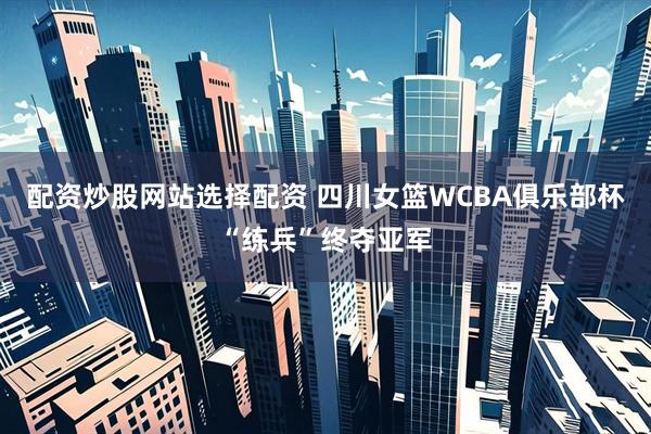 配资炒股网站选择配资 四川女篮WCBA俱乐部杯“练兵”终夺亚军