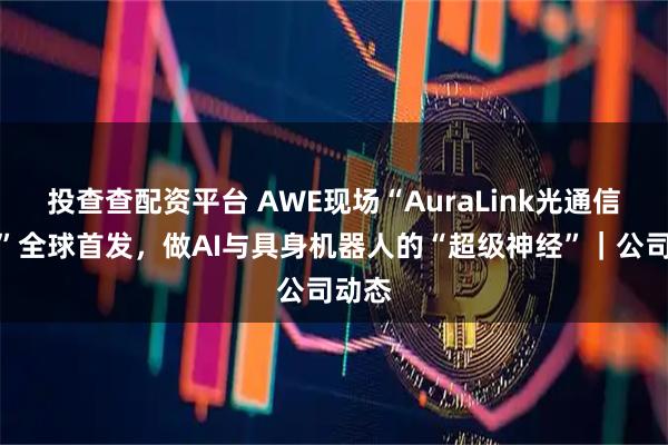 投查查配资平台 AWE现场“AuraLink光通信技术”全球首发，做AI与具身机器人的“超级神经”｜公司动态