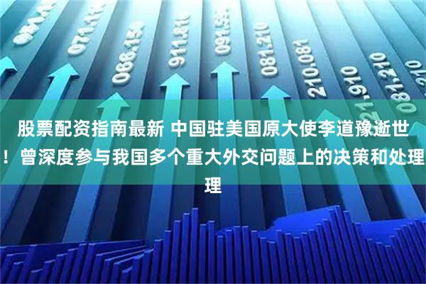 股票配资指南最新 中国驻美国原大使李道豫逝世！曾深度参与我国多个重大外交问题上的决策和处理