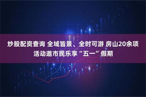 炒股配资查询 全域皆景、全时可游 房山20余项活动邀市民乐享“五一”假期