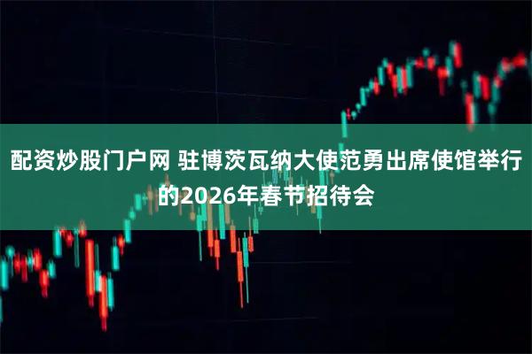配资炒股门户网 驻博茨瓦纳大使范勇出席使馆举行的2026年春节招待会