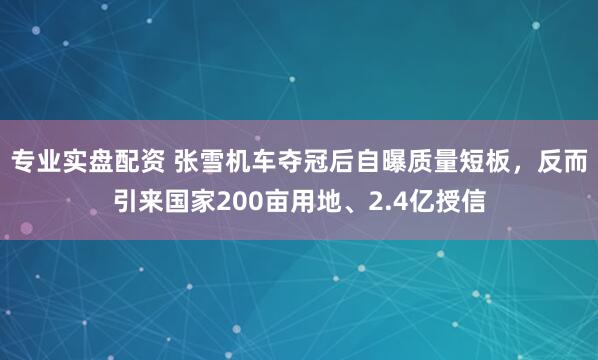 专业实盘配资 张雪机车夺冠后自曝质量短板,反而引来国家200亩用地、2.4亿授信