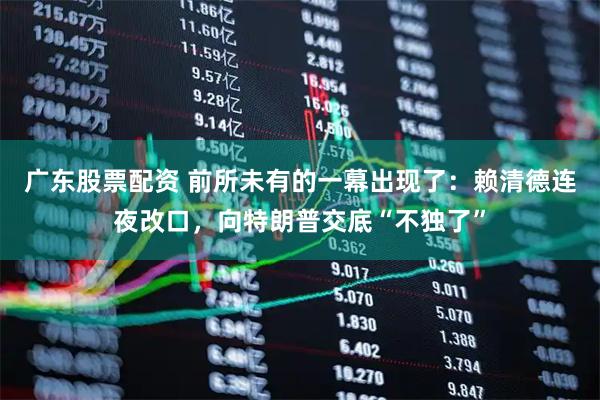 广东股票配资 前所未有的一幕出现了：赖清德连夜改口，向特朗普交底“不独了”