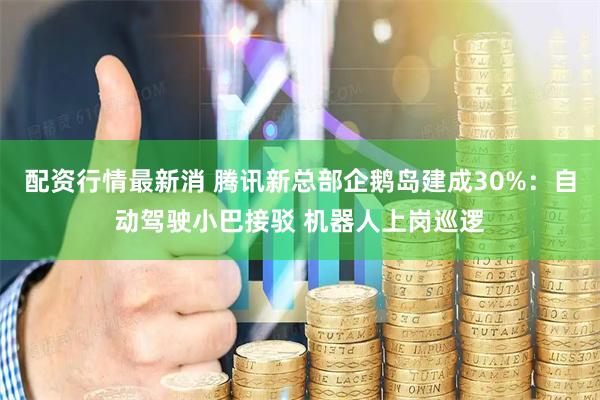 配资行情最新消 腾讯新总部企鹅岛建成30%：自动驾驶小巴接驳 机器人上岗巡逻