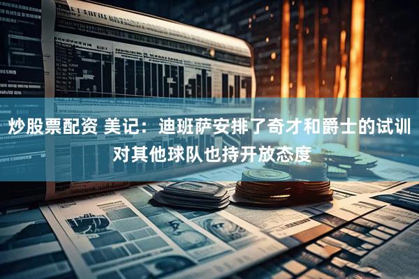 炒股票配资 美记：迪班萨安排了奇才和爵士的试训 对其他球队也持开放态度
