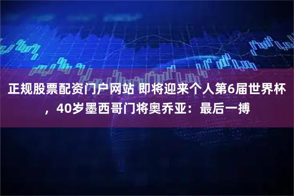 正规股票配资门户网站 即将迎来个人第6届世界杯，40岁墨西哥门将奥乔亚：最后一搏