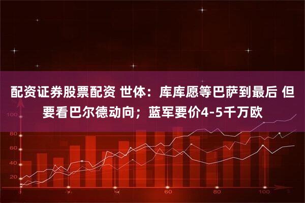 配资证券股票配资 世体：库库愿等巴萨到最后 但要看巴尔德动向；蓝军要价4-5千万欧