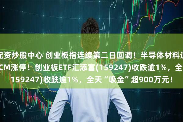 配资炒股中心 创业板指连续第二日回调!半导体材料逆市活跃,江丰电子20CM涨停!创业板ETF汇添富(159247)收跌逾1%,全天“吸金”超900万元!